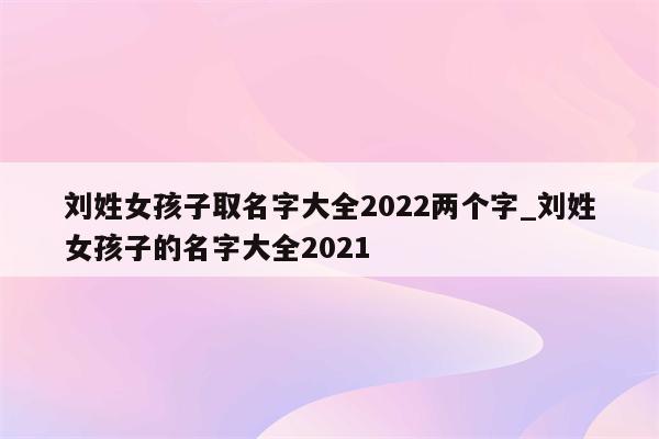 刘姓女孩子取名字大全2022两个字_刘姓女孩子的名字大全2021