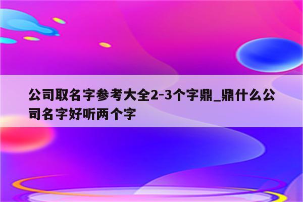 公司取名字参考大全2-3个字鼎_鼎什么公司名字好听两个字