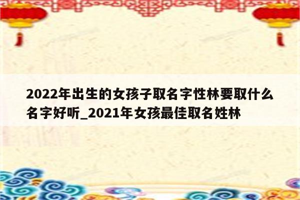 2022年出生的女孩子取名字性林要取什么名字好听_2021年女孩最佳取名姓林