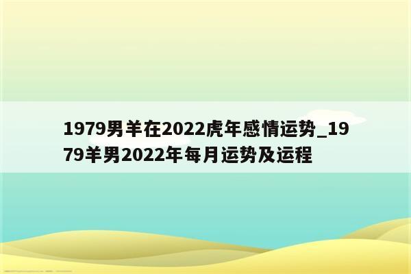 1979男羊在2022虎年感情运势_1979羊男2022年每月运势及运程