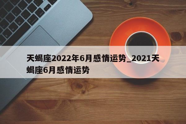 天蝎座2022年6月感情运势_2021天蝎座6月感情运势