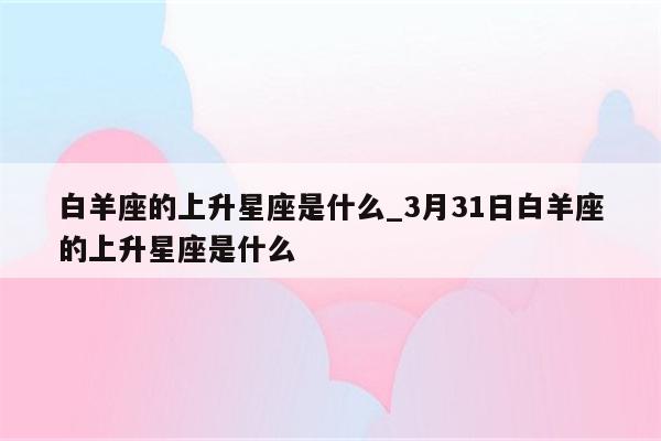 白羊座的上升星座是什么_3月31日白羊座的上升星座是什么