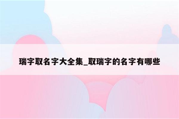 瑞字取名字大全集_取瑞字的名字有哪些