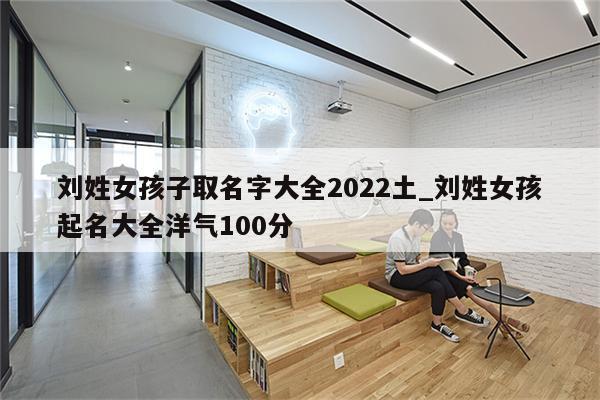 刘姓女孩子取名字大全2022土_刘姓女孩起名大全洋气100分