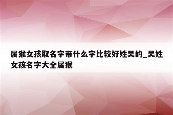 属猴女孩取名字带什么字比较好姓吴的_吴姓女孩名字大全属猴