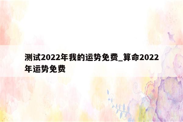 测试2022年我的运势免费_算命2022年运势免费